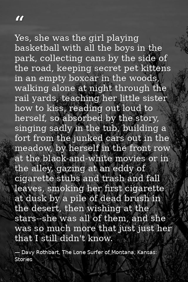 Yes, she was the girl playing basketball with all the boys in the park, collecting cans by the side of the road, keeping — Davy Rothbart, The Lone Surfer of Montana, Kansas: Stories