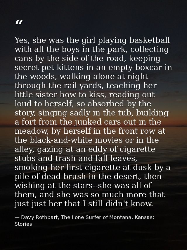 Yes, she was the girl playing basketball with all the boys in the park, collecting cans by the side of the road, keeping — Davy Rothbart, The Lone Surfer of Montana, Kansas: Stories