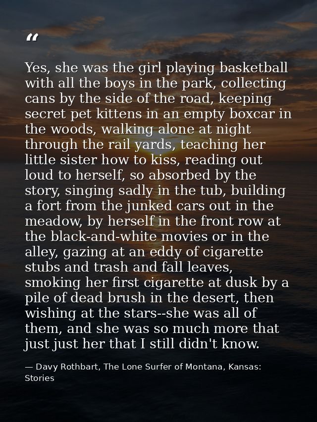 Yes, she was the girl playing basketball with all the boys in the park, collecting cans by the side of the road, keeping — Davy Rothbart, The Lone Surfer of Montana, Kansas: Stories