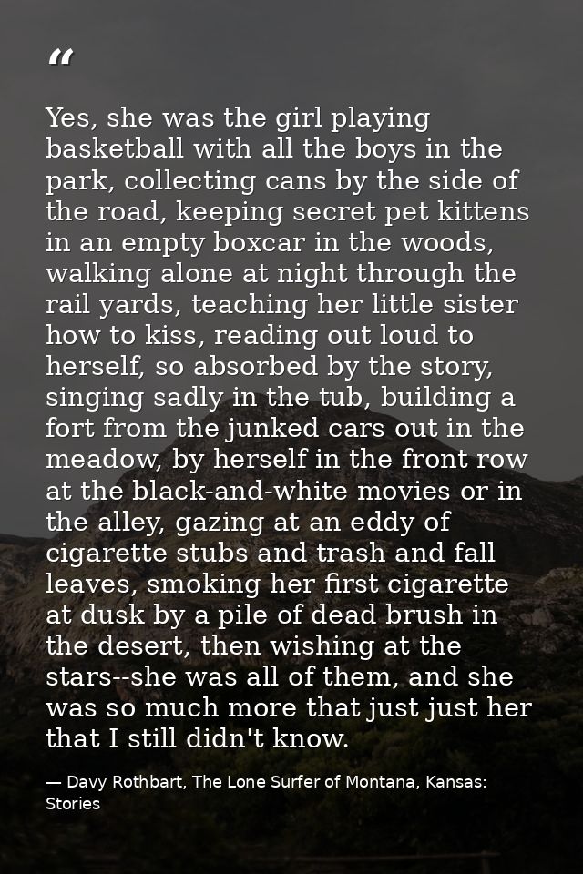 Yes, she was the girl playing basketball with all the boys in the park, collecting cans by the side of the road, keeping — Davy Rothbart, The Lone Surfer of Montana, Kansas: Stories