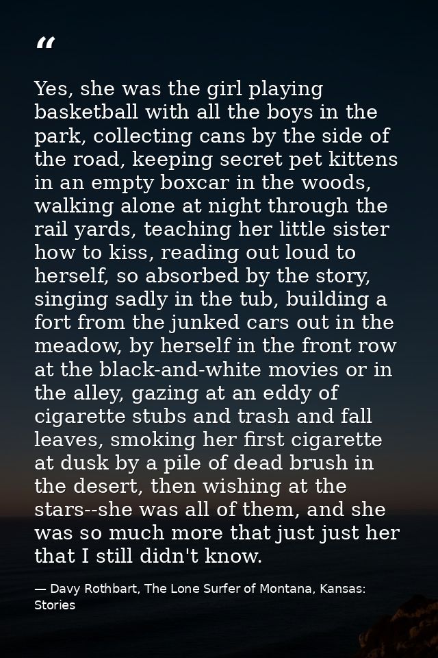 Yes, she was the girl playing basketball with all the boys in the park, collecting cans by the side of the road, keeping — Davy Rothbart, The Lone Surfer of Montana, Kansas: Stories