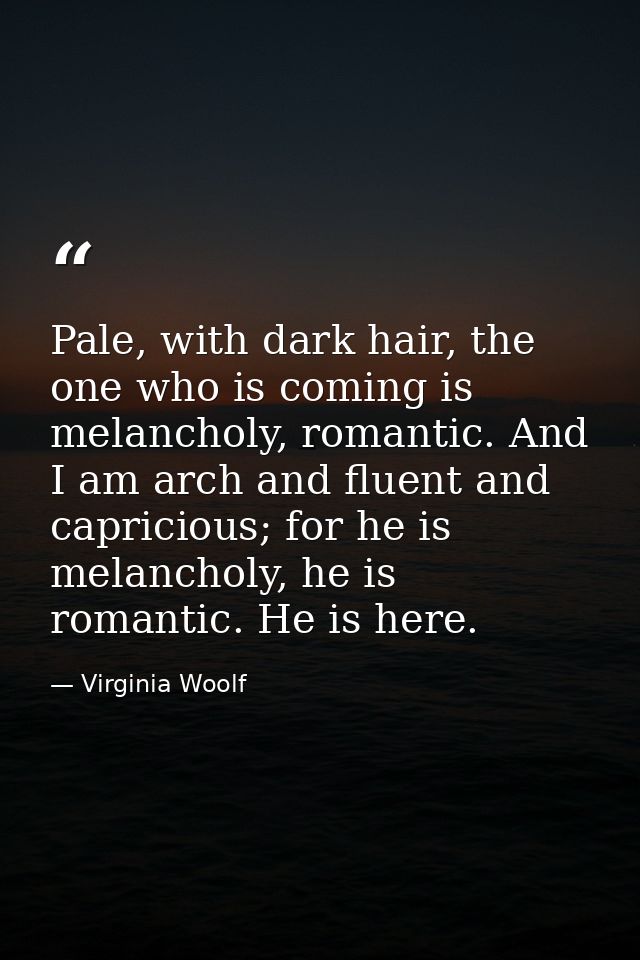 Pale, with dark hair, the one who is coming is melancholy, romantic. And I am arch and fluent and capricious; for he is  — Virginia Woolf