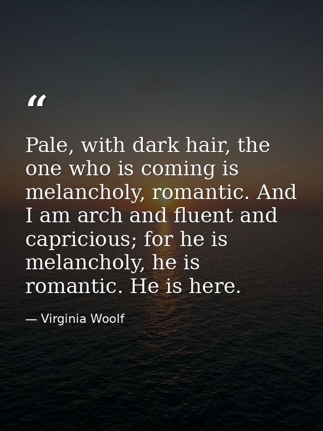 Pale, with dark hair, the one who is coming is melancholy, romantic. And I am arch and fluent and capricious; for he is  — Virginia Woolf