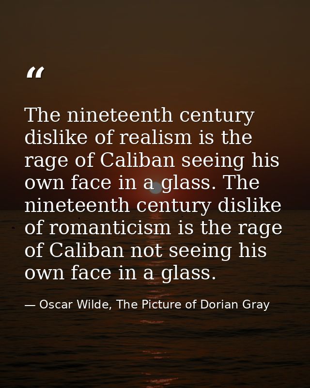 The nineteenth century dislike of realism is the rage of Caliban seeing his own face in a glass. The nineteenth century  — Oscar Wilde, The Picture of Dorian Gray