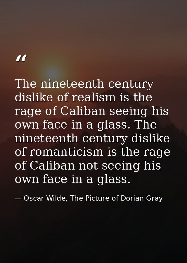 The nineteenth century dislike of realism is the rage of Caliban seeing his own face in a glass. The nineteenth century  — Oscar Wilde, The Picture of Dorian Gray