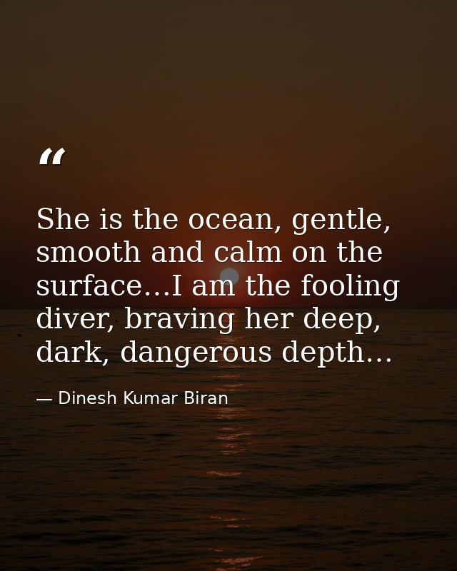 She is the ocean, gentle, smooth and calm on the surface…I am the fooling diver, braving her deep, dark, dangerous depth — Dinesh Kumar Biran