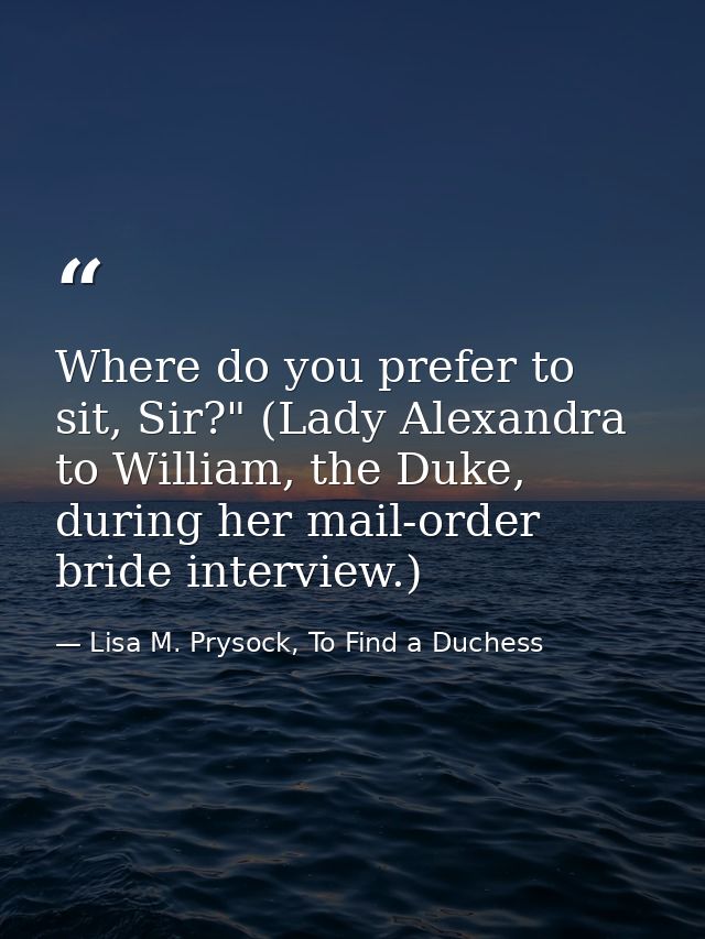 Where do you prefer to sit, Sir?" (Lady Alexandra to William, the Duke, during her mail-order bride interview.) — Lisa M. Prysock, To Find a Duchess