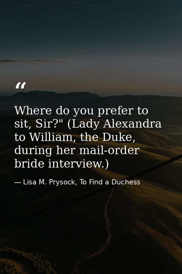Where do you prefer to sit, Sir?" (Lady Alexandra to William, the Duke, during her mail-order bride interview.) — Lisa M. Prysock, To Find a Duchess