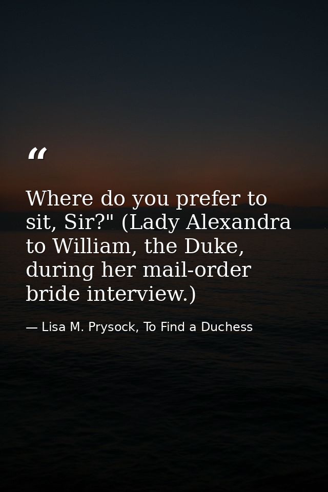 Where do you prefer to sit, Sir?" (Lady Alexandra to William, the Duke, during her mail-order bride interview.) — Lisa M. Prysock, To Find a Duchess