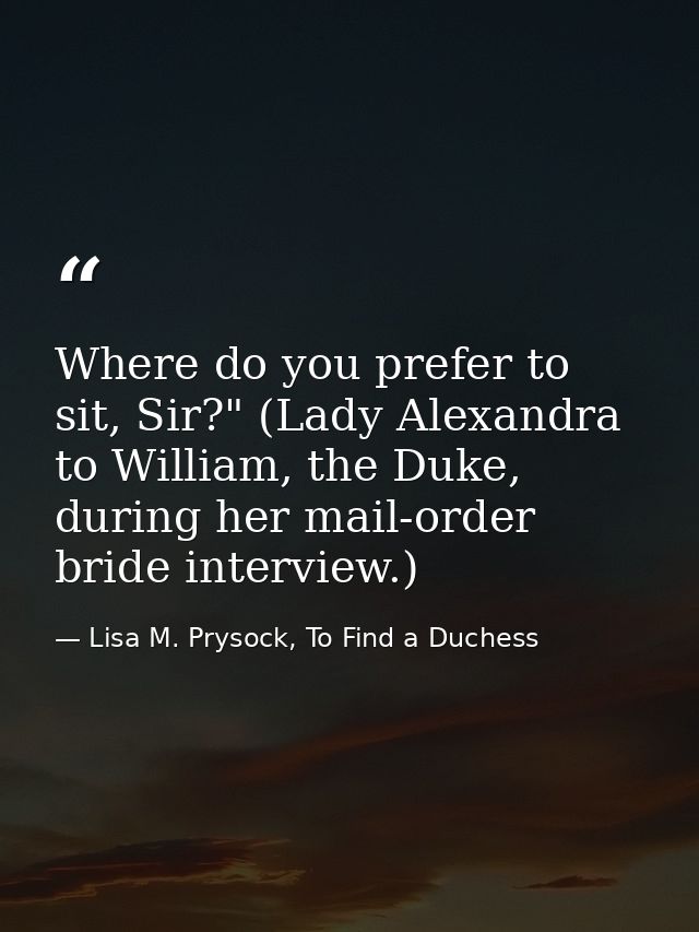 Where do you prefer to sit, Sir?" (Lady Alexandra to William, the Duke, during her mail-order bride interview.) — Lisa M. Prysock, To Find a Duchess