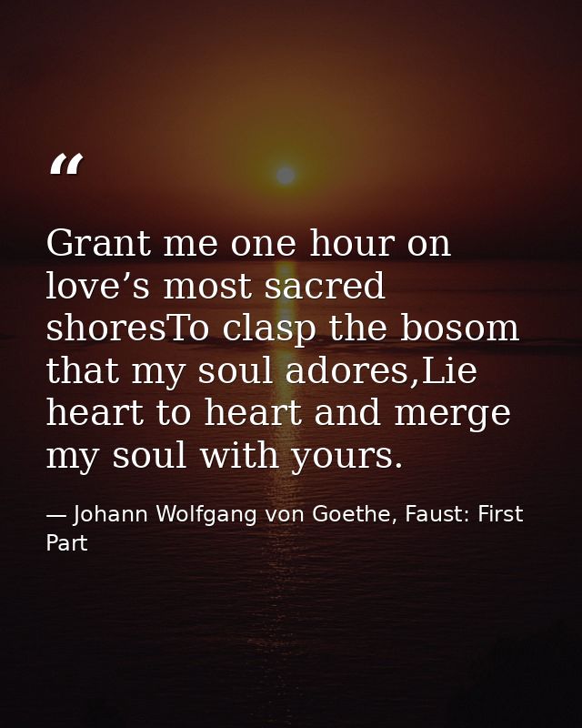 Grant me one hour on love’s most sacred shoresTo clasp the bosom that my soul adores,Lie heart to heart and merge my sou — Johann Wolfgang von Goethe, Faust: First Part