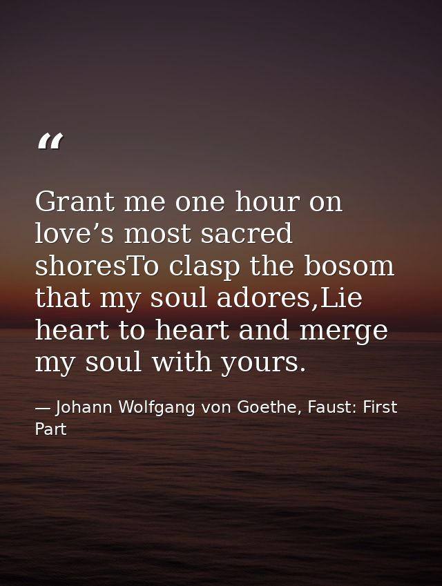 Grant me one hour on love’s most sacred shoresTo clasp the bosom that my soul adores,Lie heart to heart and merge my sou — Johann Wolfgang von Goethe, Faust: First Part