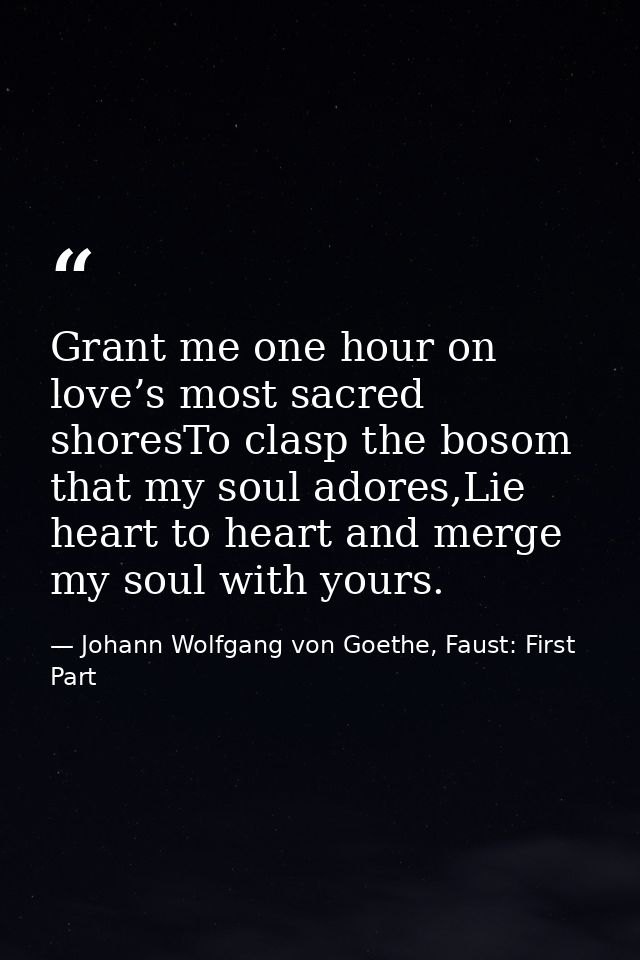 Grant me one hour on love’s most sacred shoresTo clasp the bosom that my soul adores,Lie heart to heart and merge my sou — Johann Wolfgang von Goethe, Faust: First Part