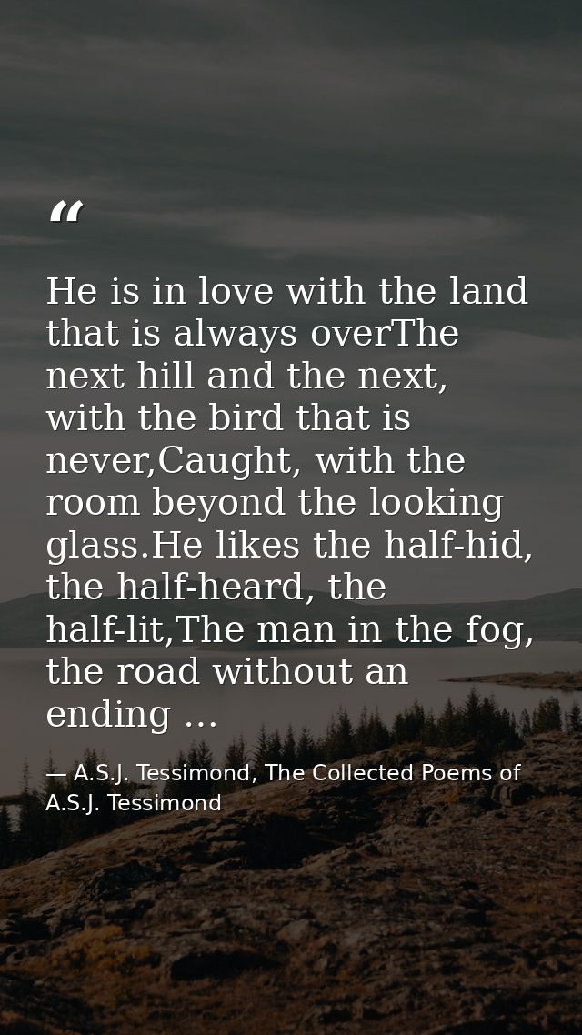 He is in love with the land that is always overThe next hill and the next, with the bird that is never,Caught, with the  — A.S.J. Tessimond, The Collected Poems of A.S.J. Tessimond