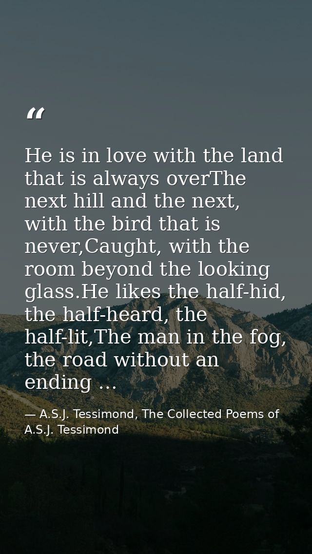 He is in love with the land that is always overThe next hill and the next, with the bird that is never,Caught, with the  — A.S.J. Tessimond, The Collected Poems of A.S.J. Tessimond