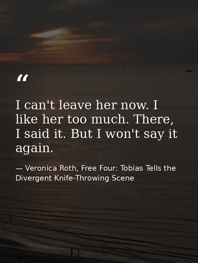 I can't leave her now. I like her too much. There, I said it. But I won't say it again. — Veronica Roth, Free Four: Tobias Tells the Divergent Knife-Throwing Scene
