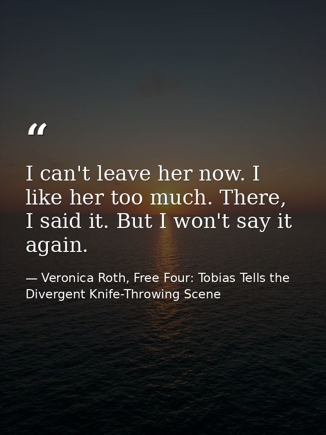 I can't leave her now. I like her too much. There, I said it. But I won't say it again. — Veronica Roth, Free Four: Tobias Tells the Divergent Knife-Throwing Scene