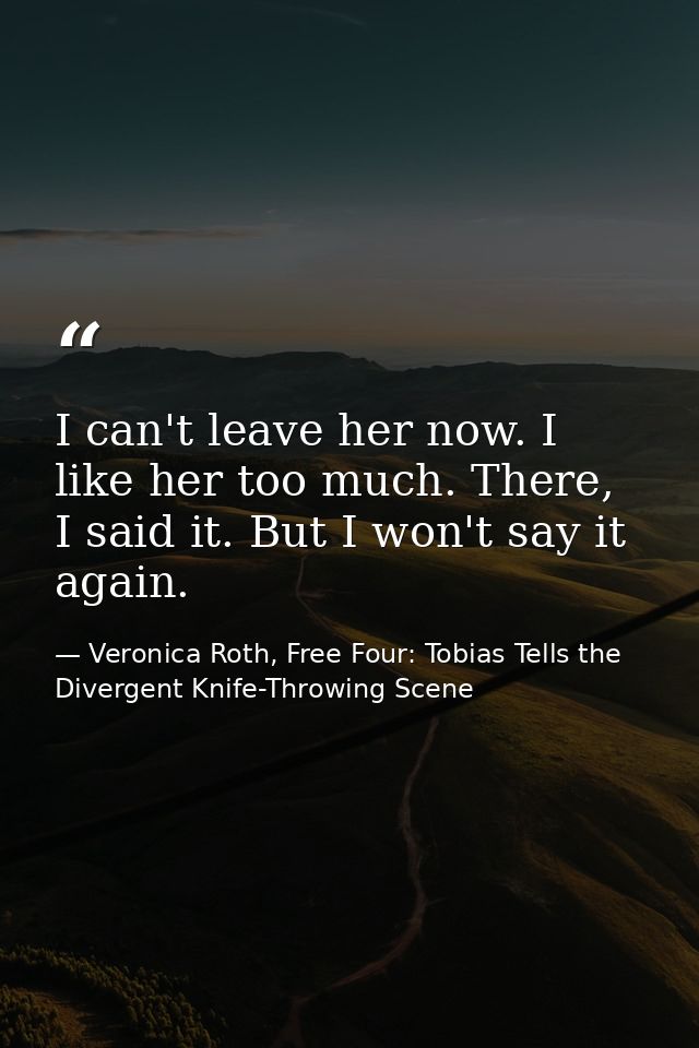 I can't leave her now. I like her too much. There, I said it. But I won't say it again. — Veronica Roth, Free Four: Tobias Tells the Divergent Knife-Throwing Scene
