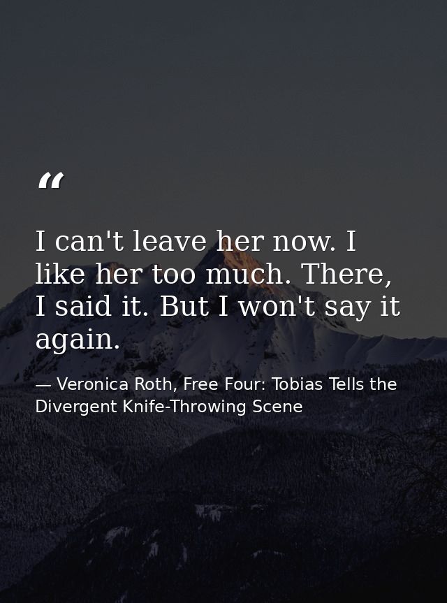 I can't leave her now. I like her too much. There, I said it. But I won't say it again. — Veronica Roth, Free Four: Tobias Tells the Divergent Knife-Throwing Scene