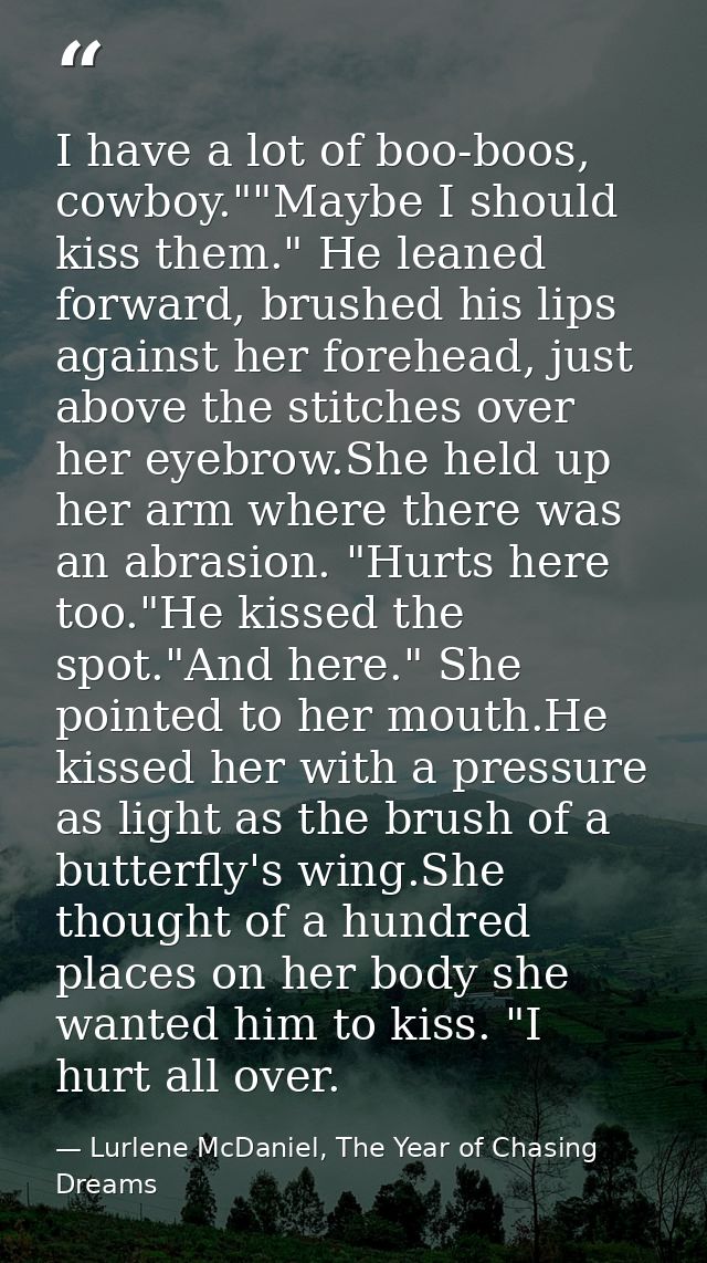 I have a lot of boo-boos, cowboy.""Maybe I should kiss them." He leaned forward, brushed his lips against her forehead,  — Lurlene McDaniel, The Year of Chasing Dreams