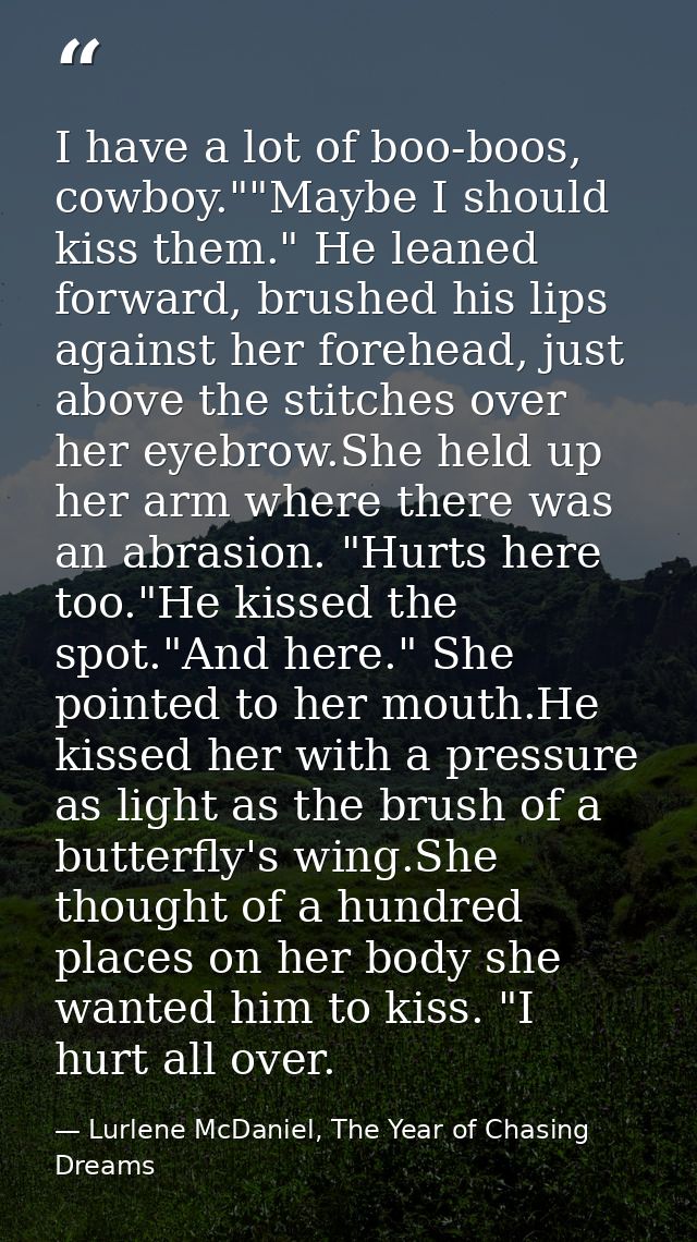 I have a lot of boo-boos, cowboy.""Maybe I should kiss them." He leaned forward, brushed his lips against her forehead,  — Lurlene McDaniel, The Year of Chasing Dreams
