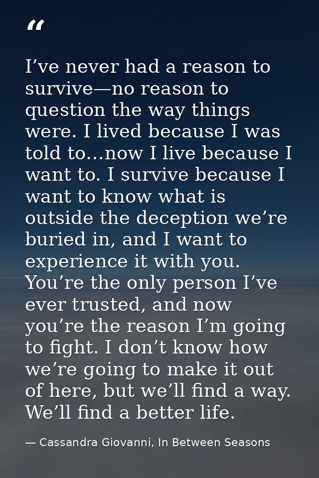 I’ve never had a reason to survive—no reason to question the way things were. I lived because I was told to…now I live b — Cassandra Giovanni, In Between Seasons
