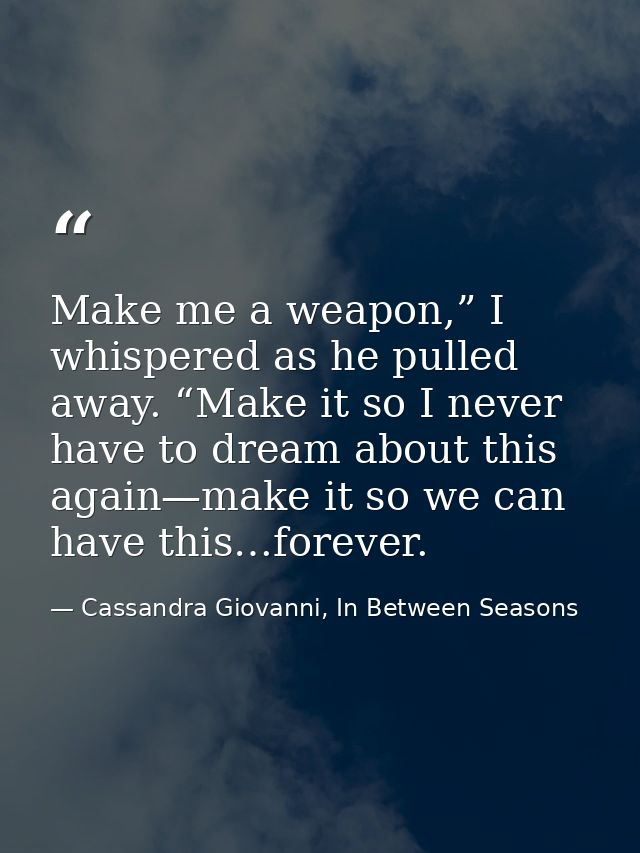 Make me a weapon,” I whispered as he pulled away. “Make it so I never have to dream about this again—make it so we can h — Cassandra Giovanni, In Between Seasons