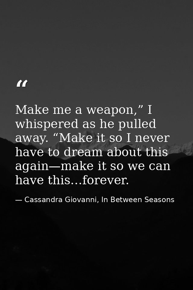 Make me a weapon,” I whispered as he pulled away. “Make it so I never have to dream about this again—make it so we can h — Cassandra Giovanni, In Between Seasons