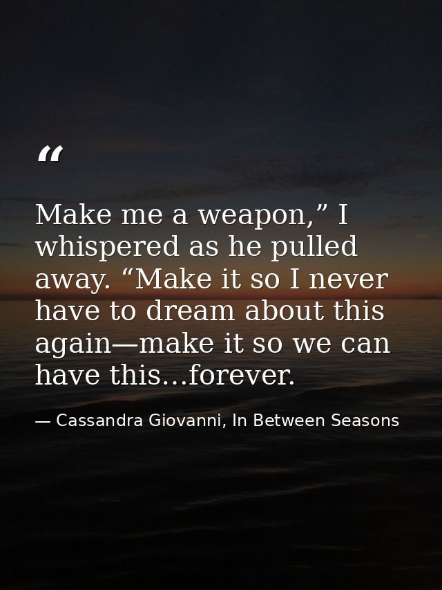 Make me a weapon,” I whispered as he pulled away. “Make it so I never have to dream about this again—make it so we can h — Cassandra Giovanni, In Between Seasons