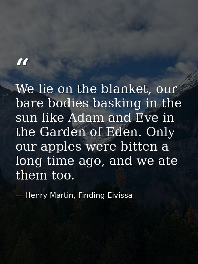 We lie on the blanket, our bare bodies basking in the sun like Adam and Eve in the Garden of Eden. Only our apples were  — Henry Martin, Finding Eivissa