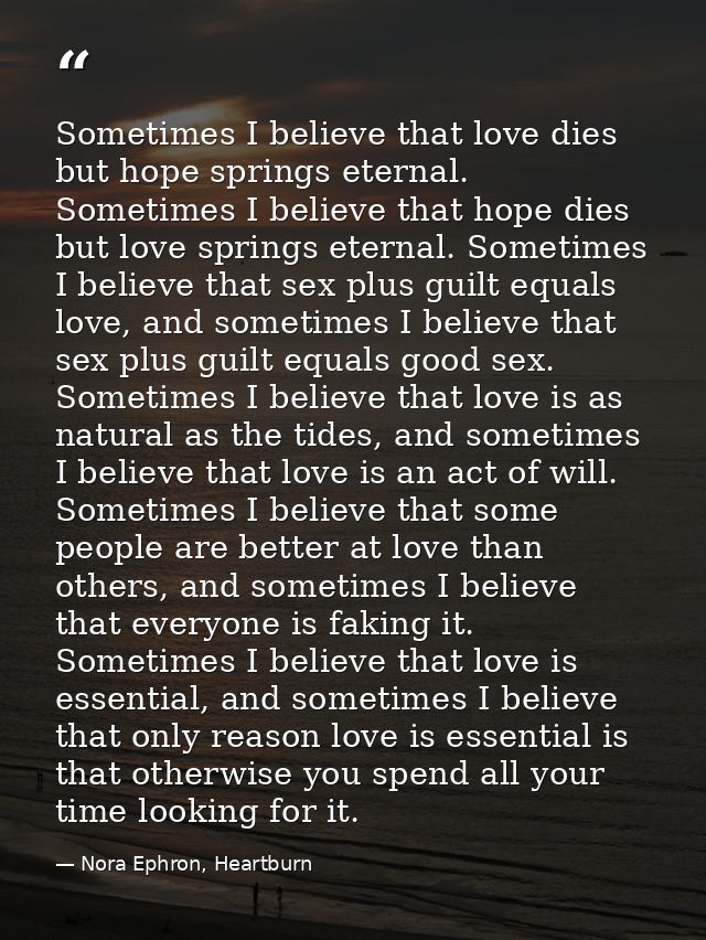 Sometimes I believe that love dies but hope springs eternal. Sometimes I believe that hope dies but love springs eternal — Nora Ephron, Heartburn