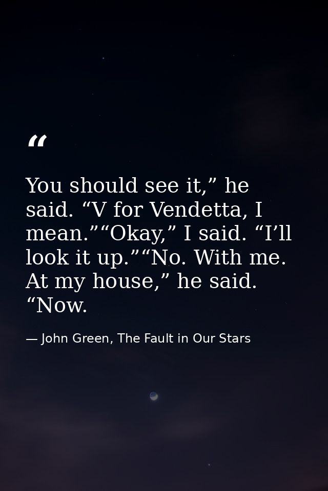 You should see it,” he said. “V for Vendetta, I mean.”“Okay,” I said. “I’ll look it up.”“No. With me. At my house,” he s — John Green, The Fault in Our Stars