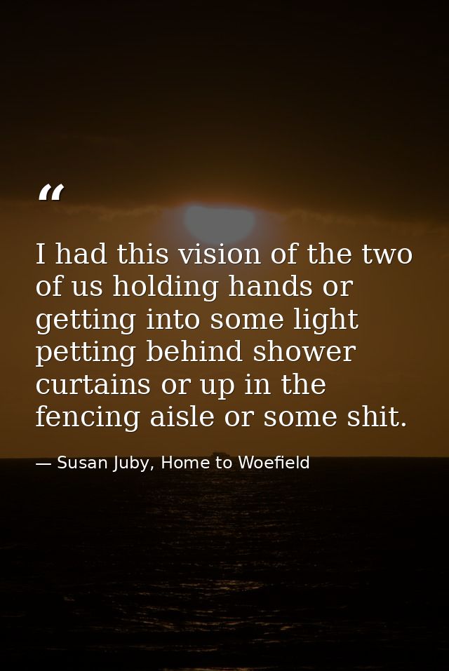 I had this vision of the two of us holding hands or getting into some light petting behind shower curtains or up in the  — Susan Juby, Home to Woefield
