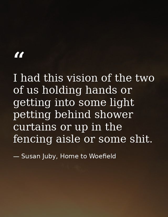 I had this vision of the two of us holding hands or getting into some light petting behind shower curtains or up in the  — Susan Juby, Home to Woefield