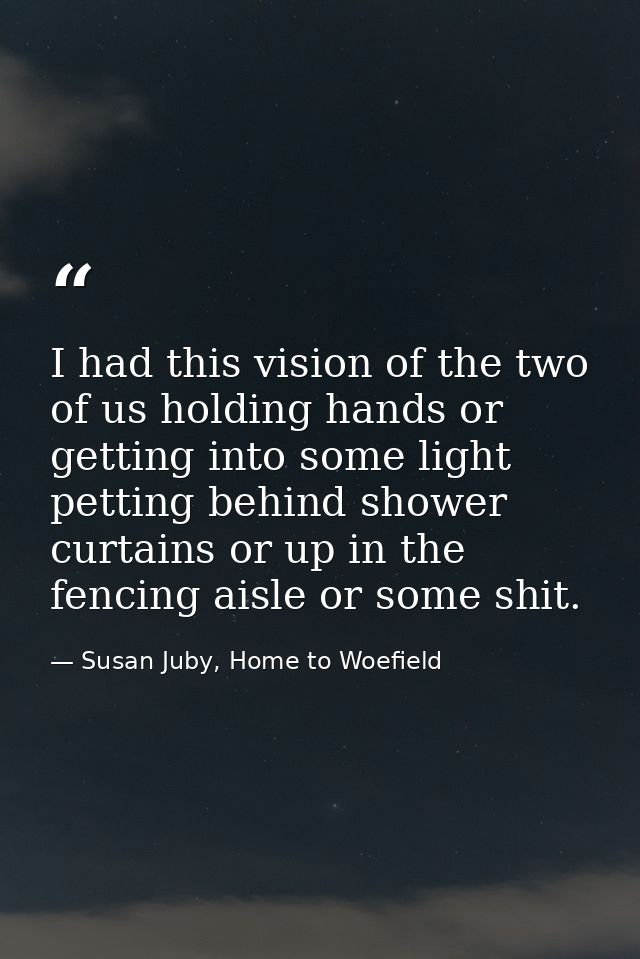 I had this vision of the two of us holding hands or getting into some light petting behind shower curtains or up in the  — Susan Juby, Home to Woefield