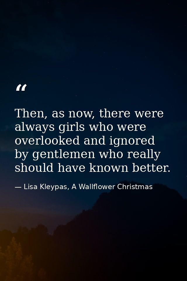 Then, as now, there were always girls who were overlooked and ignored by gentlemen who really should have known better. — Lisa Kleypas, A Wallflower Christmas