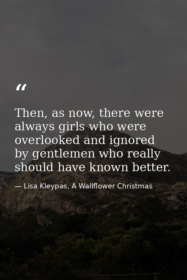 Then, as now, there were always girls who were overlooked and ignored by gentlemen who really should have known better. — Lisa Kleypas, A Wallflower Christmas