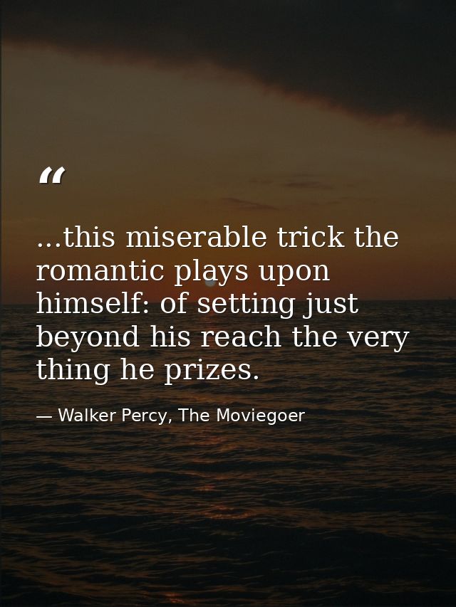 ...this miserable trick the romantic plays upon himself: of setting just beyond his reach the very thing he prizes. — Walker Percy, The Moviegoer