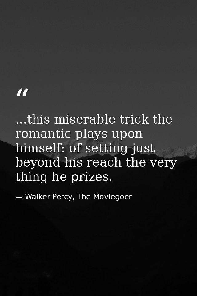 ...this miserable trick the romantic plays upon himself: of setting just beyond his reach the very thing he prizes. — Walker Percy, The Moviegoer