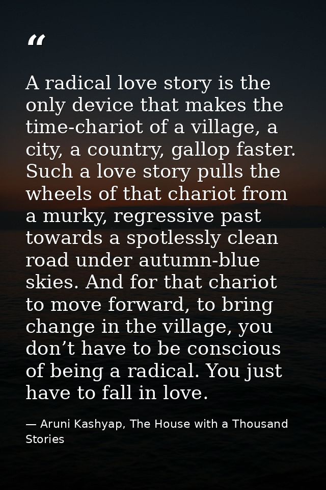 A radical love story is the only device that makes the time-chariot of a village, a city, a country, gallop faster. Such — Aruni Kashyap, The House with a Thousand Stories