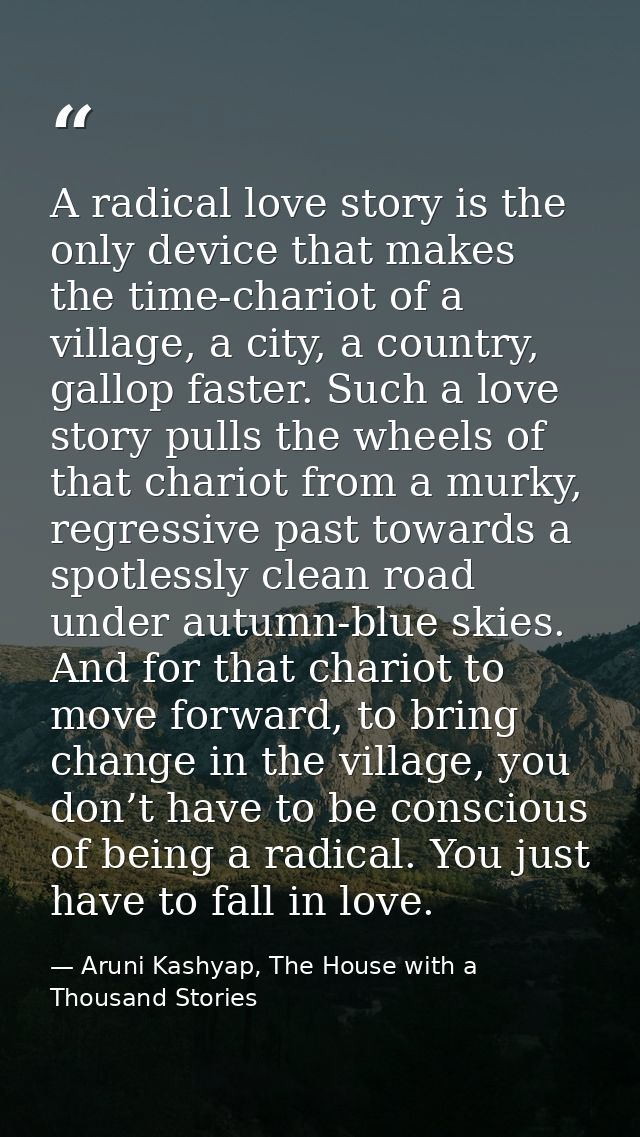 A radical love story is the only device that makes the time-chariot of a village, a city, a country, gallop faster. Such — Aruni Kashyap, The House with a Thousand Stories