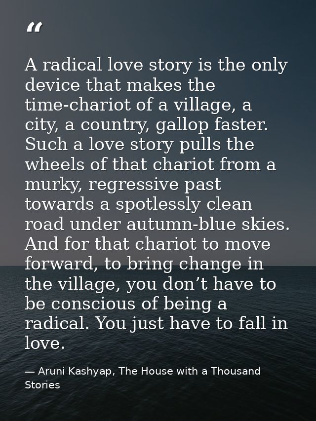 A radical love story is the only device that makes the time-chariot of a village, a city, a country, gallop faster. Such — Aruni Kashyap, The House with a Thousand Stories
