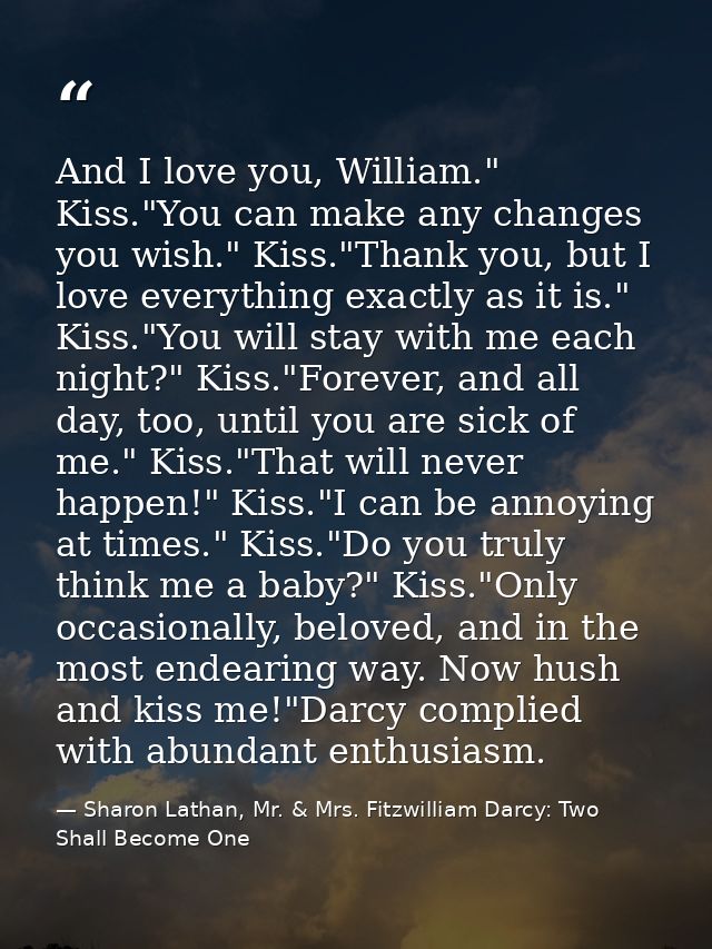 And I love you, William." Kiss."You can make any changes you wish." Kiss."Thank you, but I love everything exactly as it — Sharon Lathan, Mr. & Mrs. Fitzwilliam Darcy: Two Shall Become One