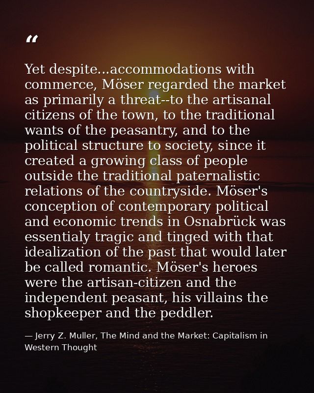 Yet despite...accommodations with commerce, Möser regarded the market as primarily a threat--to the artisanal citizens o — Jerry Z. Muller, The Mind and the Market: Capitalism in Western Thought