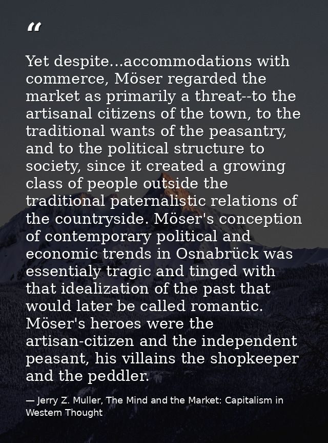Yet despite...accommodations with commerce, Möser regarded the market as primarily a threat--to the artisanal citizens o — Jerry Z. Muller, The Mind and the Market: Capitalism in Western Thought