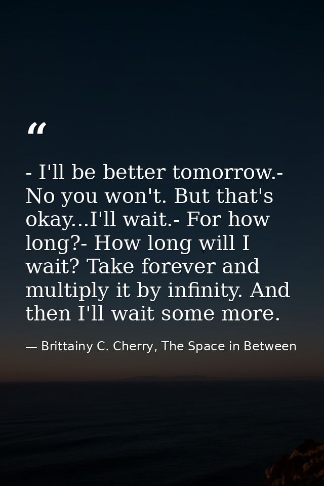 - I'll be better tomorrow.- No you won't. But that's okay...I'll wait.- For how long?- How long will I wait? Take foreve — Brittainy C. Cherry, The Space in Between