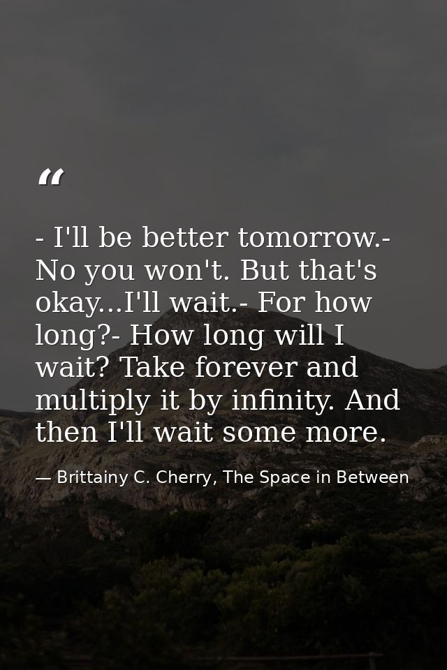 - I'll be better tomorrow.- No you won't. But that's okay...I'll wait.- For how long?- How long will I wait? Take foreve — Brittainy C. Cherry, The Space in Between