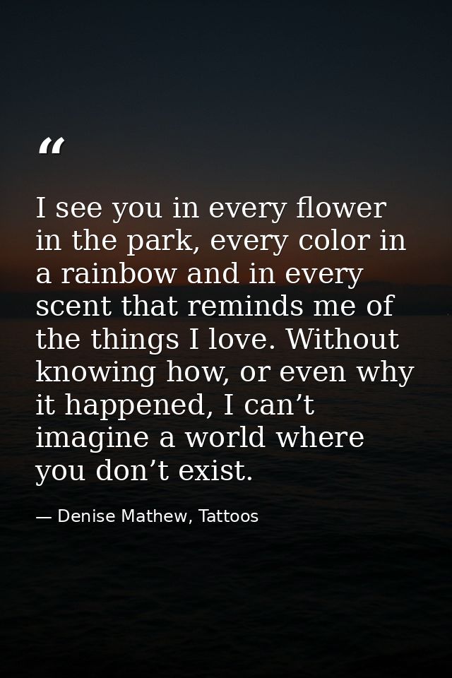 I see you in every flower in the park, every color in a rainbow and in every scent that reminds me of the things I love. — Denise Mathew, Tattoos