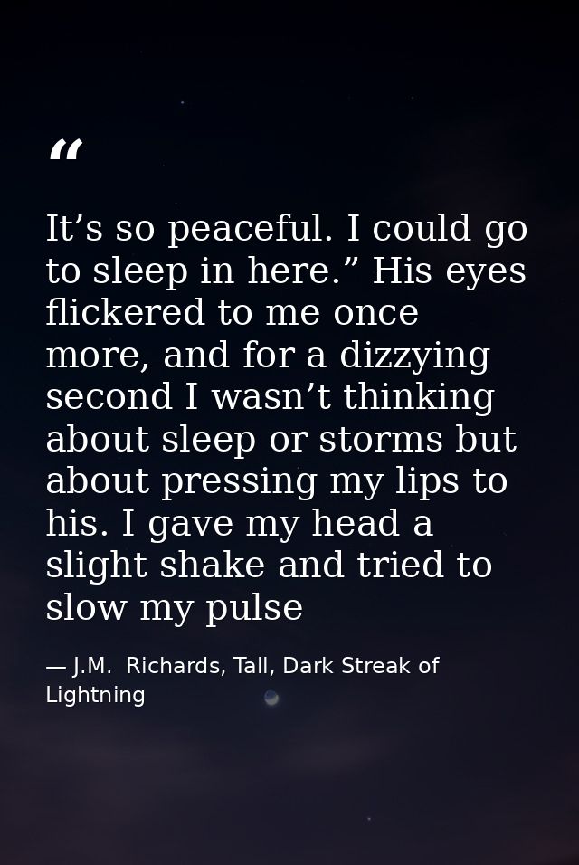 It’s so peaceful. I could go to sleep in here.” His eyes flickered to me once more, and for a dizzying second I wasn’t t — J.M.  Richards, Tall, Dark Streak of Lightning