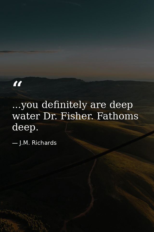 ...you definitely are deep water Dr. Fisher. Fathoms deep. — J.M. Richards